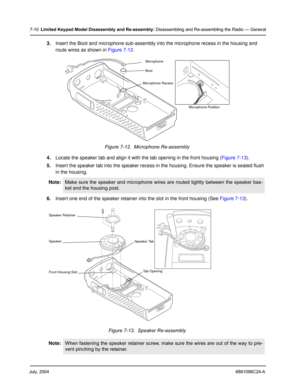 Page 78July, 20046881096C24-A
7-10Limited Keypad Model Disassembly and Re-assembly: Disassembling and Re-assembling the Radio — General
3.Insert the Boot and microphone sub-assembly into the microphone recess in the housing and 
route wires as shown in Figure 7-12.
4.Locate the speaker tab and align it with the tab opening in the front housing (Figure 7-13).
5.Insert the speaker tab into the speaker recess in the housing. Ensure the speaker is seated flush 
in the housing.
6.Insert one end of the speaker...