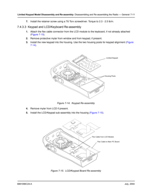 Page 796881096C24-AJuly, 2004
Limited Keypad Model Disassembly and Re-assembly: Disassembling and Re-assembling the Radio — General 7-11
7.Install the retainer screw using a T6 Torx screwdriver. Torque to 2.3 - 2.5 lb/in.
7.4.3.3  Keypad and LCD/Keyboard Re-assembly
1.Attach the flex cable connector from the LCD module to the keyboard, if not already attached 
(Figure 7-15).
2.Remove protective mylar from window and from keypad, if present.
3.Install the new keypad into the housing. Use the two housing posts...