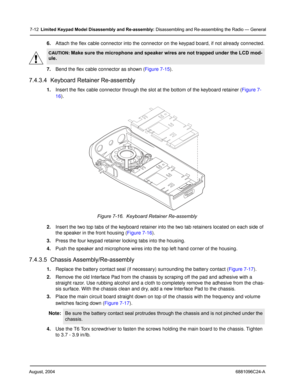 Page 80August, 20046881096C24-A
7-12Limited Keypad Model Disassembly and Re-assembly: Disassembling and Re-assembling the Radio — General
6.Attach the flex cable connector into the connector on the keypad board, if not already connected.
7.Bend the flex cable connector as shown (Figure 7-15).
7.4.3.4  Keyboard Retainer Re-assembly
1.Insert the flex cable connector through the slot at the bottom of the keyboard retainer (Figure 7-
16).
2.Insert the two top tabs of the keyboard retainer into the two tab retainers...