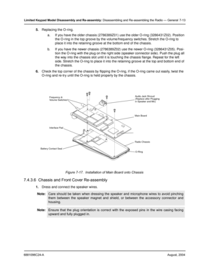 Page 816881096C24-AAugust, 2004
Limited Keypad Model Disassembly and Re-assembly: Disassembling and Re-assembling the Radio — General 7-13
5.Replacing the O-ring.
a. If you have the older chassis (2786389Z01) use the older O-ring (3286431Z02). Position 
the O-ring in the top groove by the volume/frequency switches. Stretch the O-ring to 
place it into the retaining groove at the bottom end of the chassis.
b. If you have the newer chassis (2786389Z02) use the newer O-ring (3286431Z05). Posi-
tion the O-ring with...