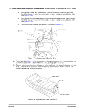Page 82July, 20046881096C24-A
7-14Limited Keypad Model Disassembly and Re-assembly: Disassembling and Re-assembling the Radio — General
a. Connect the speaker wire assembly into the 2-pin connector on the main board and 
bend the wires at the board connector so the wires are positioned toward the top of the 
radio (Figure 7-18).
b. Connect the microphone wire assembly into the two hole socket on the main board and 
bend the wires at the board connector so the wires are positioned toward the top of the 
radio...
