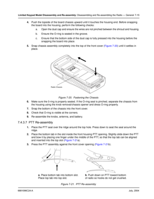 Page 836881096C24-AJuly, 2004
Limited Keypad Model Disassembly and Re-assembly: Disassembling and Re-assembling the Radio — General 7-15
4.Push the topside of the board chassis upward until it touches the housing end. Before snapping 
the board into the housing, perform the following checks:
a. Open the dust cap and ensure the wires are not pinched between the shroud and housing.
b. Ensure the O-ring is seated in the groove.
c. Ensure that the bottom side of the dust cap is fully pressed into the housing before...