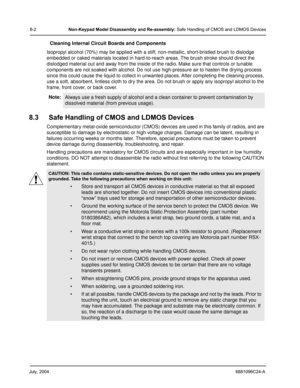 Page 88July, 20046881096C24-A
8-2Non-Keypad Model Disassembly and Re-assembly: Safe Handling of CMOS and LDMOS Devices
Cleaning Internal Circuit Boards and Components
Isopropyl alcohol (70%) may be applied with a stiff, non-metallic, short-bristled brush to dislodge 
embedded or caked materials located in hard-to-reach areas. The brush stroke should direct the 
dislodged material out and away from the inside of the radio. Make sure that controls or tunable 
components are not soaked with alcohol. Do not use...