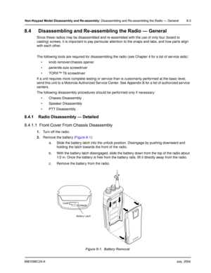 Page 896881096C24-AJuly, 2004
Non-Keypad Model Disassembly and Re-assembly: Disassembling and Re-assembling the Radio — General 8-3
8.4 Disassembling and Re-assembling the Radio — General
Since these radios may be disassembled and re-assembled with the use of only four (board to 
casting) screws, it is important to pay particular attention to the snaps and tabs, and how parts align 
with each other.
The following tools are required for disassembling the radio (see Chapter 4 for a list of service aids):
 knob...