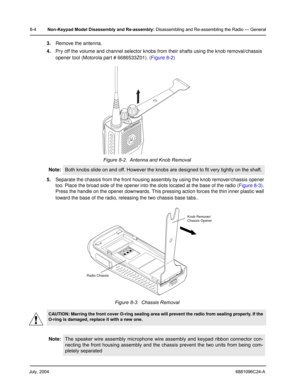 Page 90July, 20046881096C24-A
8-4Non-Keypad Model Disassembly and Re-assembly: Disassembling and Re-assembling the Radio — General
3.Remove the antenna.
4.Pry off the volume and channel selector knobs from their shafts using the knob removal/chassis 
opener tool (Motorola part # 6686533Z01). (Figure 8-2) 
5.Separate the chassis from the front housing assembly by using the knob remover/chassis opener 
too. Place the broad side of the opener into the slots located at the base of the radio (Figure 8-3). 
Press the...