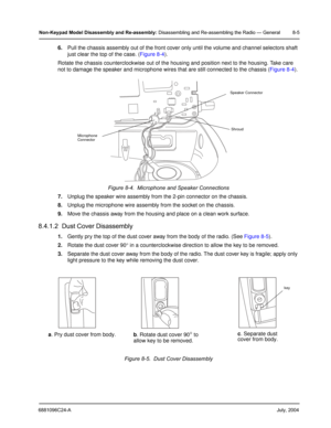 Page 916881096C24-AJuly, 2004
Non-Keypad Model Disassembly and Re-assembly: Disassembling and Re-assembling the Radio — General 8-5
6.Pull the chassis assembly out of the front cover only until the volume and channel selectors shaft 
just clear the top of the case. (Figure 8-4).
Rotate the chassis counterclockwise out of the housing and position next to the housing. Take care 
not to damage the speaker and microphone wires that are still connected to the chassis (Figure 8-4).
7.Unplug the speaker wire assembly...