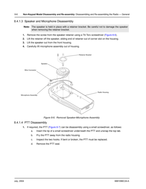 Page 92July, 20046881096C24-A
8-6Non-Keypad Model Disassembly and Re-assembly: Disassembling and Re-assembling the Radio — General
8.4.1.3  Speaker and Microphone Disassembly
1.Remove the screw from the speaker retainer using a T6 Torx screwdriver (Figure 8-6).
2.Lift the retainer off the speaker, sliding end of retainer out of corner slot on the housing.
3.Lift the speaker out from the front housing.
4.Carefully lift microphone assembly out of housing.
8.4.1.4  PTT Disassembly
1.If required, the PTT (Figure...