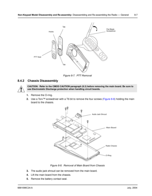 Page 936881096C24-AJuly, 2004
Non-Keypad Model Disassembly and Re-assembly: Disassembling and Re-assembling the Radio — General 8-7
8.4.2 Chassis Disassembly
1.Remove the O-ring.
2.Use a Torx™ screwdriver with a T6 bit to remove the four screws (Figure 8-8) holding the main 
board to the chassis.
3.The audio jack shroud can be removed from the main board.
4.Lift the main board from the chassis.
5.Remove the battery contact seal.Figure 8-7.  PTT Removal
CAUTION:  Refer to the CMOS CAUTION paragraph (8.3) before...