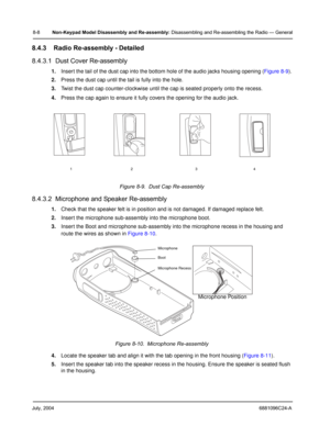 Page 94July, 20046881096C24-A
8-8Non-Keypad Model Disassembly and Re-assembly: Disassembling and Re-assembling the Radio — General
8.4.3 Radio Re-assembly - Detailed
8.4.3.1  Dust Cover Re-assembly
1.Insert the tail of the dust cap into the bottom hole of the audio jacks housing opening (Figure 8-9).
2.Press the dust cap until the tail is fully into the hole.
3.Twist the dust cap counter-clockwise until the cap is seated properly onto the recess.
4.Press the cap again to ensure it fully covers the opening for...