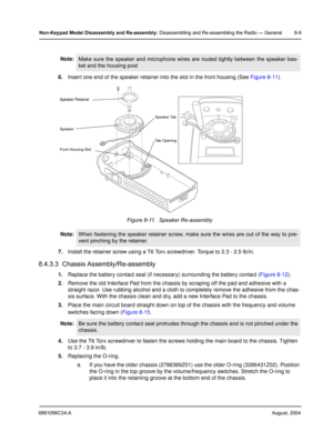 Page 956881096C24-AAugust, 2004
Non-Keypad Model Disassembly and Re-assembly: Disassembling and Re-assembling the Radio — General 8-9
6.Insert one end of the speaker retainer into the slot in the front housing (See Figure 8-11).
7.Install the retainer screw using a T6 Torx screwdriver. Torque to 2.3 - 2.5 lb/in.
8.4.3.3  Chassis Assembly/Re-assembly
1.Replace the battery contact seal (if necessary) surrounding the battery contact (Figure 8-12).
2.Remove the old Interface Pad from the chassis by scraping off the...