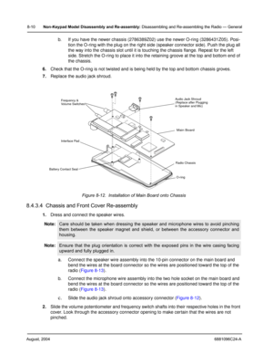 Page 96August, 20046881096C24-A
8-10Non-Keypad Model Disassembly and Re-assembly: Disassembling and Re-assembling the Radio — General
b. If you have the newer chassis (2786389Z02) use the newer O-ring (3286431Z05). Posi-
tion the O-ring with the plug on the right side (speaker connector side). Push the plug all 
the way into the chassis slot until it is touching the chassis flange. Repeat for the left 
side. Stretch the O-ring to place it into the retaining groove at the top and bottom end of 
the chassis....