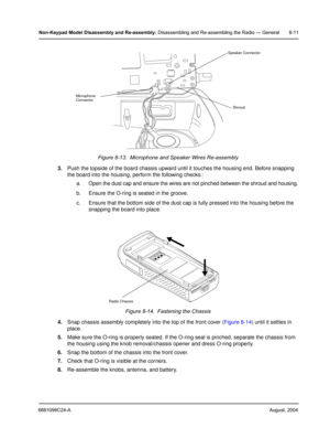 Page 976881096C24-AAugust, 2004
Non-Keypad Model Disassembly and Re-assembly: Disassembling and Re-assembling the Radio — General 8-11
3.Push the topside of the board chassis upward until it touches the housing end. Before snapping 
the board into the housing, perform the following checks.:
a. Open the dust cap and ensure the wires are not pinched between the shroud and housing.
b. Ensure the O-ring is seated in the groove.
c. Ensure that the bottom side of the dust cap is fully pressed into the housing before...