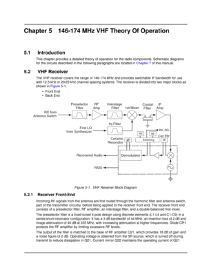 Page 37Chapter 5 146-174 MHz VHF Theory Of Operation
5.1 Introduction
This chapter provides a detailed theory of operation for the radio components. Schematic diagrams 
for the circuits described in the following paragraphs are located in Chapter 7 of this manual.
5.2 VHF Receiver
The VHF receiver covers the range of 146-174 MHz and provides switchable IF bandwidth for use 
with 12.5 kHz or 20/25 kHz channel spacing systems. The receiver is divided into two major blocks as 
shown in Figure 5-1.
•Front End
•...