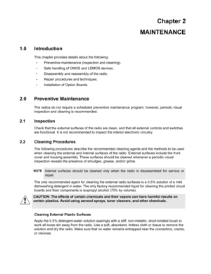 Page 15Chapter 2
MAINTENANCE
1.0 Introduction
This chapter provides details about the following:
•Preventive maintenance (inspection and cleaning).
•Safe handling of CMOS and LDMOS devices.
•Disassembly and reassembly of the radio.
•Repair procedures and techniques.
•Installation of Option Boards.
2.0 Preventive Maintenance
The radios do not require a scheduled preventive maintenance program; however, periodic visual 
inspection and cleaning is recommended.
2.1 Inspection
Check that the external surfaces of the...