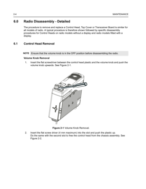 Page 182-4MAINTENANCE
6.0 Radio Disassembly - Detailed
The procedure to remove and replace a Control Head, Top Cover or Transceiver Board is similar for 
all models of radio. A typical procedure is therefore shown followed by specific disassembly 
procedures for Control Heads on radio models without a display and radio models fitted with a 
display.
6.1 Control Head Removal
Volume Knob Removal
1. Insert the flat screwdriver between the control head plastic and the volume knob and push the 
volume knob upwards....