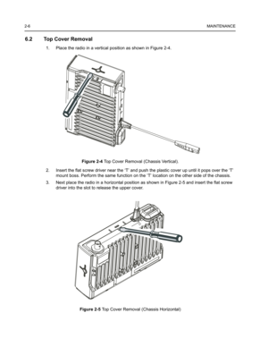 Page 202-6MAINTENANCE
6.2 Top Cover Removal
1. Place the radio in a vertical position as shown in Figure 2-4.
Figure 2-4 Top Cover Removal (Chassis Vertical).
2. Insert the flat screw driver near the ‘T’ and push the plastic cover up until it pops over the ‘T’ 
mount boss. Perform the same function on the ‘T’ location on the other side of the chassis.
3. Next place the radio in a horizontal position as shown in Figure 2-5 and insert the flat screw 
driver into the slot to release the upper cover.
Figure 2-5 Top...