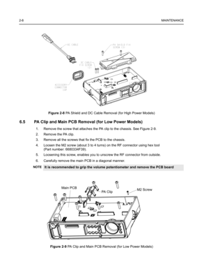 Page 222-8MAINTENANCE
Figure 2-8 PA Shield and DC Cable Removal (for High Power Models)
6.5 PA Clip and Main PCB Removal (for Low Power Models)
1. Remove the screw that attaches the PA clip to the chassis. See Figure 2-9.
2. Remove the PA clip.
3. Remove all the screws that fix the PCB to the chassis.
4. Loosen the M2 screw (about 3 to 4 turns) on the RF connector using hex tool 
(Part number: 6680334F39).
5. Loosening this screw, enables you to unscrew the RF connector from outside.
6. Carefully remove the...