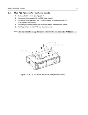 Page 23Radio Disassembly - Detailed2-9
6.6 Main PCB Removal (for High Power Models)
1. Remove the PA screws. See Figure 2-10.
2. Remove all the screws that fix the PCB to the chassis.
3. Loosen the M2 screw (about 3 to 4 turns) on the RF connector using hex tool
(Part number: 6680334F39).
4. Loosening this screw, enables you to unscrew the RF connector from outside.
5. Carefully remove the main PCB in a diagonal manner.
Figure 2-10 PA Clip and Main PCB Removal (for High Power Models)
NOTEIt is recommended to...