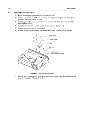 Page 282-14MAINTENANCE
7.5 Option Board Installation
1. Follow the disassembly procedure in paragraphs 6.1 to 6.3.
2. Remove and discard the 4xM3 screws holding the main pcb and replace with the 4 spacers 
provided. Torque the spacers to 10 lbs.
3. Insert the jumper flex into the connector on the option board. Notice the orientation of the 
right-angle flex circuit.
4. Insert the other end of the jumper flex into the connector on the main pcb. 
5. Fold the flex circuit under the option board. 
6. Position the...