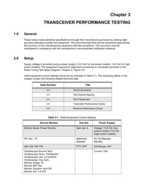 Page 37Chapter 3
TRANSCEIVER PERFORMANCE TESTING
1.0 General
These radios meet published specifications through their manufacturing process by utilizing high- 
accuracy laboratory-quality test equipment. The recommended field service equipment approaches 
the accuracy of the manufacturing equipment with few exceptions. This accuracy must be 
maintained in compliance with the manufacturer’s recommended calibration schedule.
2.0 Setup
Supply voltage is provided using a power supply (13.8 Vdc for low power models,...