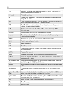 Page 66G-iiGlossary
OSW Outbound Signalling Word: data transmitted on the control channel from the 
central controller to the subscriber unit.
PC BoardPrinted Circuit Board
PL Private-Line® tone squelch: a continuous sub-audible tone that is transmitted 
along with the carrier.
PLLPhase-Locked Loop: a circuit in which an oscillator is kept in phase with a refer-
ence, usually after passing through a frequency divider.
PTT Push-To-Talk: the switch located on the left side of the radio which, when 
pressed,...