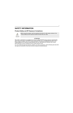 Page 11v
SAFETY INFORMATION
Product Safety and RF Exposure Compliance
ATTENTION!
This radio is restricted to occupational use only to satisfy FCC RF energy exposure requirements. 
Before using this product, read the RF energy awareness information and operating instructions in the 
Product Safety and RF Exposure booklet enclosed with your radio (Motorola Publication part number 
68P81095C99) to ensure compliance with RF energy exposure limits.
For a list of Motorola-approved antennas, batteries, and other...