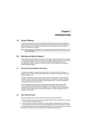 Page 13Chapter 1
INTRODUCTION
1.0 Scope of Manual
This manual is intended for use by service technicians familiar with similar types of equipment. It 
contains service information required for the equipment described and is current as of the printing 
date. Changes which occur after the printing date may be incorporated by a complete Manual 
revision or alternatively as additions.
2.0 Warranty and Service Support
Motorola offers long term support for its products. This support includes full exchange and/or...