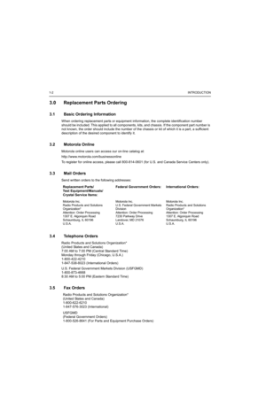 Page 141-2INTRODUCTION
3.0 Replacement Parts Ordering
3.1 Basic Ordering Information
When ordering replacement parts or equipment information, the complete identification number 
should be included. This applied to all components, kits, and chassis. If the component part number is 
not known, the order should include the number of the chassis or kit of which it is a part, a sufficient 
description of the desired component to identify it.
3.2 Motorola Online
Motorola online users can access our on-line catalog...