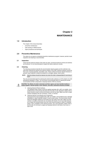 Page 17Chapter 2
MAINTENANCE
1.0 Introduction
This chapter of the manual describes:
• preventive maintenance
• safe handling of CMOS devices
• repair procedures and techniques
2.0 Preventive Maintenance
The radios do not require a scheduled preventive maintenance program; however, periodic visual 
inspection and cleaning is recommended.
2.1 Inspection
Check that the external surfaces of the radio are clean, and that all external controls and switches 
are functional. It is not recommended to inspect the...