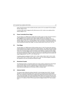 Page 163UHF Transmitter Power Amplifier (438-470 MHz) 2-3
power of the PA.Op-amp U103-3 monitors the drain current of U101 via resistor R122 and adjusts 
the bias voltage of U101.
In receive mode, the DC voltage from RX_EN line turns on Q101, which in turn switches off the 
biasing voltage to U101. 
3.2 Power Controlled Driver Stage
The next stage is an LDMOS device (Q105) which provides a gain of 12 dB. This device requires a 
positive gate bias and a quiescent current flow for proper operation.The voltage of...