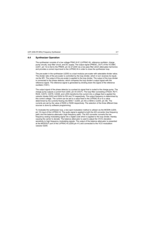 Page 167UHF (438-470 MHz) Frequency Synthesizer2-7
4.4 Synthesizer Operation
The synthesizer consists of a low voltage FRAC-N IC (LVFRAC-N), reference oscillator, charge 
pump circuits, loop filter circuit, and DC supply. The output signal (PRESC_OUT) of the VCOBIC 
(U201, pin 12) is fed to the PREIN, pin 32 of U200 via a low pass filter which attenuates harmonics 
and provides a correct input level to the LVFRAC-N in order to close the synthesizer loop.
The pre-scaler in the synthesizer (U200) is a dual modulus...