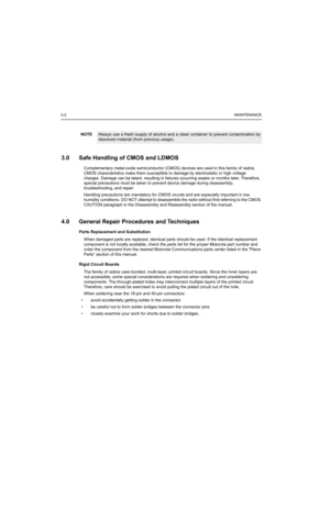 Page 182-2MAINTENANCE
3.0 Safe Handling of CMOS and LDMOS
Complementary metal-oxide semiconductor (CMOS) devices are used in this family of radios. 
CMOS characteristics make them susceptible to damage by electrostatic or high voltage 
charges. Damage can be latent, resulting in failures occurring weeks or months later. Therefore, 
special precautions must be taken to prevent device damage during disassembly, 
troubleshooting, and repair. 
Handling precautions are mandatory for CMOS circuits and are especially...