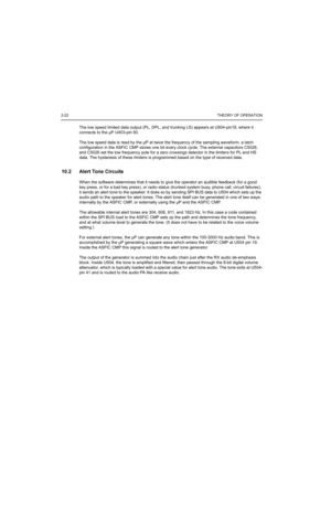 Page 1822-22THEORY OF OPERATION
The low speed limited data output (PL, DPL, and trunking LS) appears at U504-pin18, where it 
connects to the µP U403-pin 80.
The low speed data is read by the µP at twice the frequency of the sampling waveform; a latch 
configuration in the ASFIC CMP stores one bit every clock cycle. The external capacitors C5028, 
and C5026 set the low frequency pole for a zero crossings detector in the limiters for PL and HS 
data. The hysteresis of these limiters is programmed based on the...