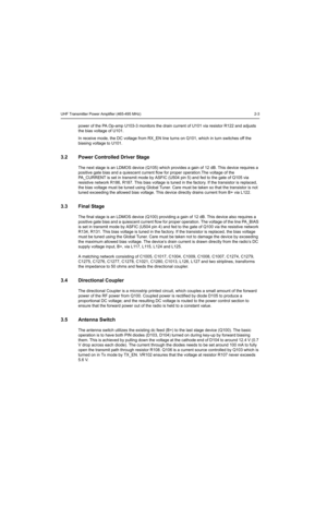 Page 263UHF Transmitter Power Amplifier (465-495 MHz) 2-3
power of the PA.Op-amp U103-3 monitors the drain current of U101 via resistor R122 and adjusts 
the bias voltage of U101.
In receive mode, the DC voltage from RX_EN line turns on Q101, which in turn switches off the 
biasing voltage to U101. 
3.2 Power Controlled Driver Stage
The next stage is an LDMOS device (Q105) which provides a gain of 12 dB. This device requires a 
positive gate bias and a quiescent current flow for proper operation.The voltage of...