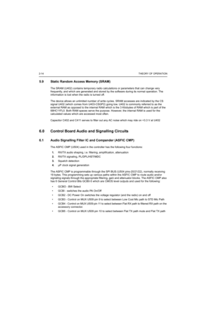 Page 2742-14THEORY OF OPERATION
5.9 Static Random Access Memory (SRAM)
The SRAM (U402) contains temporary radio calculations or parameters that can change very 
frequently, and which are generated and stored by the software during its normal operation. The 
information is lost when the radio is turned off. 
The device allows an unlimited number of write cycles. SRAM accesses are indicated by the CS 
signal U402 (which comes from U403-CSGP2) going low. U402 is commonly referred to as the 
external RAM as opposed...
