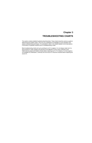 Page 283Chapter 3
TROUBLESHOOTING CHARTS
This section contains detailed troubleshooting flowcharts. These charts should be used as a guide in 
determining the problem areas. They are not a substitute for knowledge of circuit operation and 
astute troubleshooting techniques. It is advisable to refer to the related detailed circuit descriptions 
in the theory of operation sections prior to troubleshooting a radio.
Most troubleshooting charts end up by pointing to an IC to replace. It is not always noted, but it is...