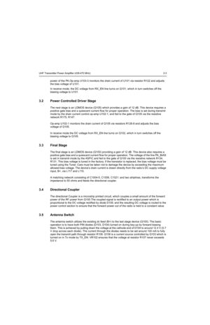 Page 65UHF Transmitter Power Amplifier (438-470 MHz) 2-3
power of the PA.Op-amp U103-3 monitors the drain current of U101 via resistor R122 and adjusts 
the bias voltage of U101.
In receive mode, the DC voltage from RX_EN line turns on Q101, which in turn switches off the 
biasing voltage to U101.
3.2 Power Controlled Driver Stage
The next stage is an LDMOS device (Q105) which provides a gain of 12 dB. This device requires a 
positive gate bias and a quiescent current flow for proper operation. The bias is set...