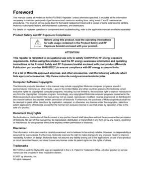 Page 3Foreword
This manual covers all models of the MOTOTRBO Repeater, unless otherwise specified. It includes all the information 
necessary to maintain peak product performance and maximum working time, using levels 1 and 2 maintenance 
procedures. This level of service goes down to the board replacement level and is typical of some local service centers, 
Motorola Authorized Dealers, self-maintained customers, and distributors.
For details on repeater operation or component-level troubleshooting, refer to...