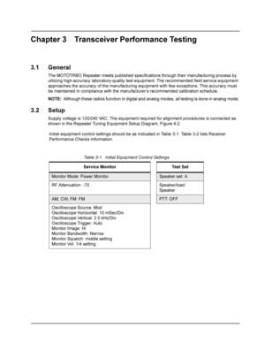 Page 21Chapter 3 Transceiver Performance Testing
3.1 General
The MOTOTRBO Repeater meets published specifications through their manufacturing process by 
utilizing high-accuracy laboratory-quality test equipment. The recommended field service equipment 
approaches the accuracy of the manufacturing equipment with few exceptions. This accuracy must 
be maintained in compliance with the manufacturer’s recommended calibration schedule.
NOTE:Although these radios function in digital and analog modes, all testing is...