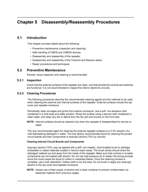 Page 25Chapter 5 Disassembly/Reassembly Procedures
5.1 Introduction
This chapter provides details about the following:
• Preventive maintenance (inspection and cleaning).
• Safe handling of CMOS and LDMOS devices.
• Disassembly and reassembly of the repeater.
• Disassembly and reassembly of the Transmit and Receive radios.
• Repair procedures and techniques.
5.2 Preventive Maintenance
Periodic visual inspection and cleaning is recommended.
5.2.1 Inspection
Check that the external surfaces of the repeater are...