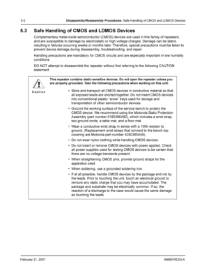 Page 26February 21, 20076866576D03-A
5-2Disassembly /Reassembly  Procedures: Safe Handling of CMOS and LDMOS Devices
5.3 Safe Handling of CMOS and LDMOS Devices
Complementary metal-oxide semiconductor (CMOS) devices are used in this family of repeaters, 
and are susceptible to damage by electrostatic or high voltage charges. Damage can be latent, 
resulting in failures occurring weeks or months later. Therefore, special precautions must be taken to 
prevent device damage during disassembly, troubleshooting, and...