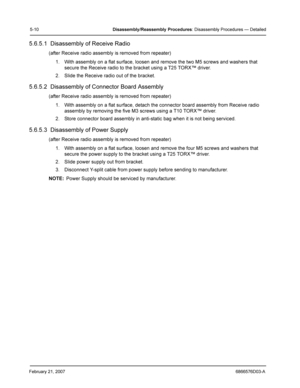 Page 34February 21, 20076866576D03-A
5-10Disassembly /Reassembly  Procedures: Disassembly Procedures — Detailed
5.6.5.1  Disassembly of Receive Radio
(after Receive radio assembly is removed from repeater)
1. With assembly on a flat surface, loosen and remove the two M5 screws and washers that 
secure the Receive radio to the bracket using a T25 TORX™ driver.
2. Slide the Receive radio out of the bracket.
5.6.5.2  Disassembly of Connector Board Assembly
(after Receive radio assembly is removed from repeater)
1....