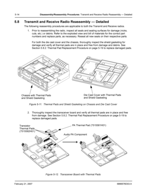 Page 38February 21, 20076866576D03-A
5-14Disassembly/Reassembly Procedures: Transmit and Receive Radio Reassembly — Detailed
5.8 Transmit and Receive Radio Reassembly — Detailed
The following reassembly procedures are applicable to both the Transmit and Receive radios.
1. Prior to reassembling the radio, inspect all seals and sealing surfaces for damage (nicks, 
cuts, etc.) or debris. Refer to the exploded view and bill of materials for the correct part 
numbers and replace parts, as necessary. Reseat all new...