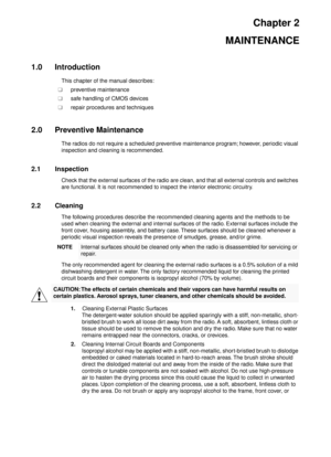 Page 13Chapter 2
MAINTENANCE
1.0 Introduction
This chapter of the manual describes:
n npreventive maintenance
n nsafe handling of CMOS devices
n nrepair procedures and techniques
2.0 Preventive Maintenance
The radios do not require a scheduled preventive maintenance program; however, periodic visual 
inspection and cleaning is recommended.
2.1 Inspection
Check that the external surfaces of the radio are clean, and that all external controls and switches 
are functional. It is not recommended to inspect the...