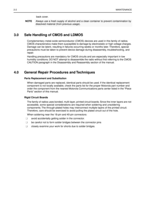 Page 142-2MAINTENANCE
back cover.
3.0 Safe Handling of CMOS and LDMOS
Complementary metal-oxide semiconductor (CMOS) devices are used in this family of radios. 
CMOS characteristics make them susceptible to damage by electrostatic or high voltage charges. 
Damage can be latent, resulting in failures occurring weeks or months later. Therefore, special 
precautions must be taken to prevent device damage during disassembly, troubleshooting, and 
repair. 
Handling precautions are mandatory for CMOS circuits and are...