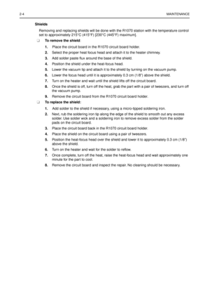 Page 162-4MAINTENANCE
Shields
Removing and replacing shields will be done with the R1070 station with the temperature control 
set to approximately 215°C (415°F) [230°C (445°F) maximum].
n nTo remove the shield: 
1.Place the circuit board in the R1070 circuit board holder. 
2.Select the proper heat focus head and attach it to the heater chimney. 
3.Add solder paste ﬂux around the base of the shield. 
4.Position the shield under the heat-focus head. 
5.Lower the vacuum tip and attach it to the shield by turning...