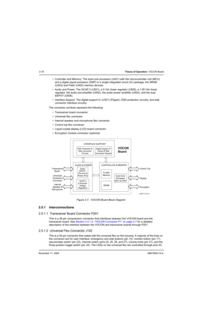 Page 40November 11, 20046881094C12-A
2-18Theory of Operation: VOCON Board
• Controller and Memory: The dual-core processor (U401) with the microcontroller unit (MCU) 
and a digital signal processor (DSP) in a single integrated circuit (IC) package, the SRAM 
(U403) and Flash (U402) memory devices.
• Audio and Power: The GCAP II (U501), a 5 Vdc linear regulator (U505), a 1.55 Vdc linear 
regulator, the audio pre-amplifier (U502), the audio power amplifier (U503), and the dual 
EEPOT (U509).
• Interface Support:...