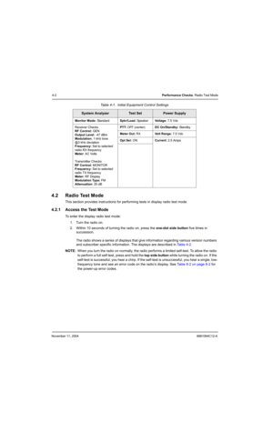 Page 64November 11, 20046881094C12-A
4-2Performance Checks: Radio Test Mode
4.2 Radio Test Mode 
This section provides instructions for performing tests in display radio test mode.
4.2.1 Access the Test Mode
To enter the display radio test mode:
1. Turn the radio on.
2. Within 10 seconds of turning the radio on, press the one-dot side button five times in 
succession.
The radio shows a series of displays that give information regarding various version numbers 
and subscriber specific information. The displays...