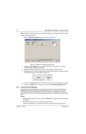Page 74November 11, 20046881094C12-A
5-4Radio Alignment Procedures: Transmitter Alignments
NOTE:Reference oscillator alignment is required after replacing (or servicing) the transceiver board.
To align the reference oscillator:
1. Select the Reference Oscillator alignment screen. See Figure 5-5.
Figure 5-5.  Reference Oscillator Alignment Screen
2. Left-click the PTT Toggle button on the screen to make the radio transmit. The screen 
indicates whether the radio is transmitting.
3. Measure the transmit RF...