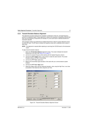Page 776881094C12-ANovember 11, 2004
Radio Alignment Procedures: Transmitter Alignments 5-7
5.5.4 Transmit Deviation Balance Alignment
This alignment procedure balances the modulation contributions of the low- and high-frequency 
portions of a baseband signal. Proper alignment is critical to the operation of signalling schemes that 
have very low frequency components (for example, PL) and could result in distorted waveforms if 
improperly adjusted.
This procedure needs to be performed at multiple frequencies to...